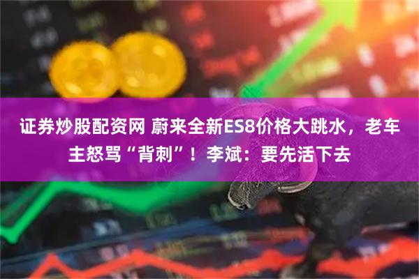 证券炒股配资网 蔚来全新ES8价格大跳水，老车主怒骂“背刺”！李斌：要先活下去