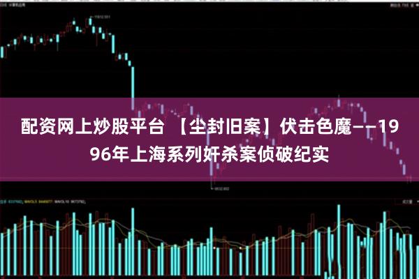 配资网上炒股平台 【尘封旧案】伏击色魔——1996年上海系列奸杀案侦破纪实