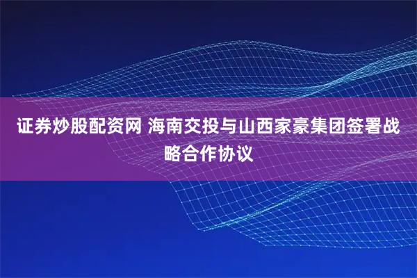 证券炒股配资网 海南交投与山西家豪集团签署战略合作协议
