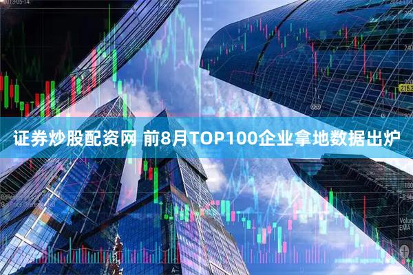 证券炒股配资网 前8月TOP100企业拿地数据出炉