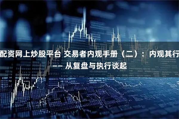 配资网上炒股平台 交易者内观手册（二）：内观其行 —— 从复盘与执行谈起