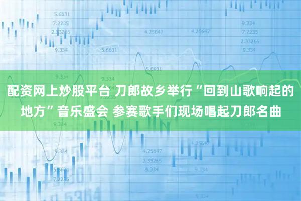 配资网上炒股平台 刀郎故乡举行“回到山歌响起的地方”音乐盛会 参赛歌手们现场唱起刀郎名曲