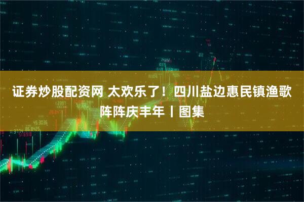 证券炒股配资网 太欢乐了！四川盐边惠民镇渔歌阵阵庆丰年丨图集