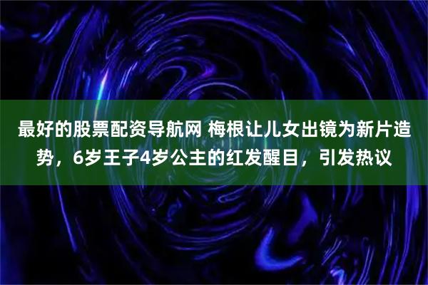 最好的股票配资导航网 梅根让儿女出镜为新片造势，6岁王子4岁公主的红发醒目，引发热议