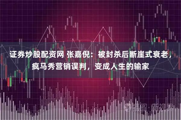 证券炒股配资网 张嘉倪：被封杀后断崖式衰老，疯马秀营销误判，变成人生的输家