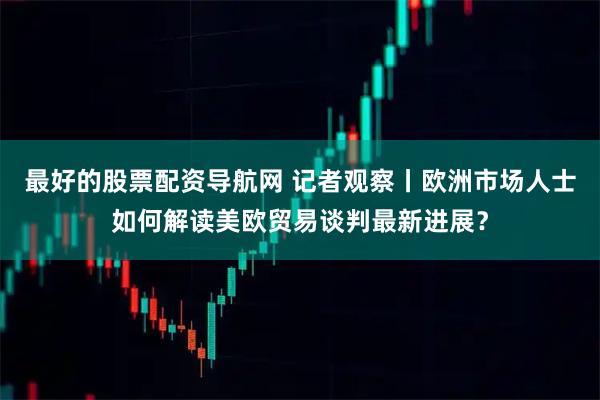 最好的股票配资导航网 记者观察丨欧洲市场人士如何解读美欧贸易谈判最新进展？