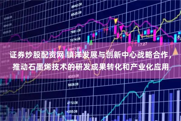 证券炒股配资网 镇洋发展与创新中心战略合作,推动石墨烯技术的研发成果转化和产业化应用