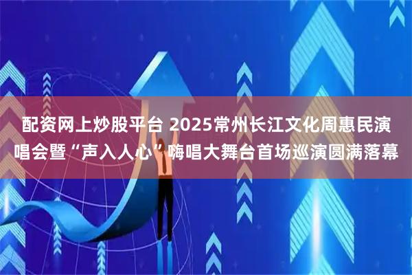 配资网上炒股平台 2025常州长江文化周惠民演唱会暨“声入人心”嗨唱大舞台首场巡演圆满落幕