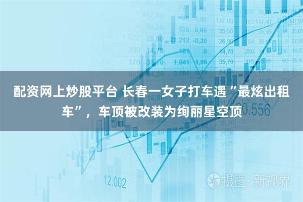 配资网上炒股平台 长春一女子打车遇“最炫出租车”，车顶被改装为绚丽星空顶