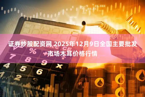 证券炒股配资网 2025年12月9日全国主要批发市场木耳价格行情