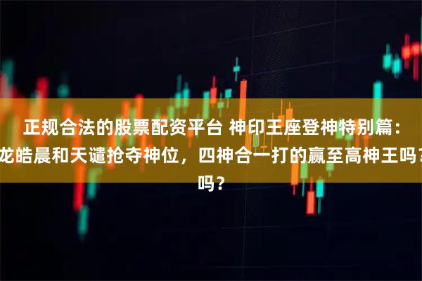 正规合法的股票配资平台 神印王座登神特别篇：龙皓晨和天谴抢夺神位，四神合一打的赢至高神王吗？