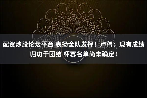 配资炒股论坛平台 表扬全队发挥！卢伟：现有成绩归功于团结 杯赛名单尚未确定！