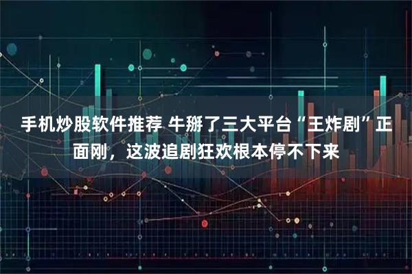 手机炒股软件推荐 牛掰了三大平台“王炸剧”正面刚，这波追剧狂欢根本停不下来