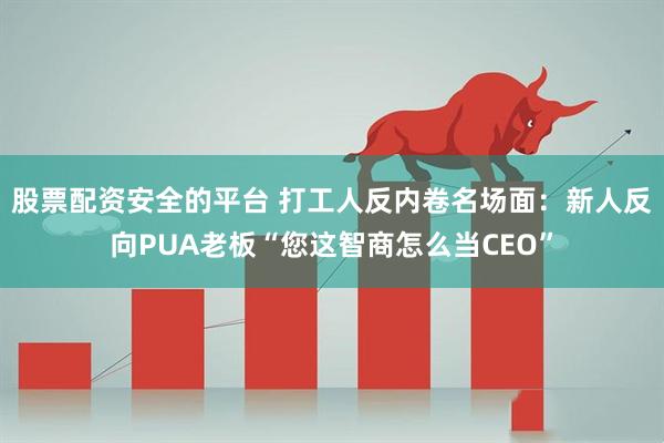 股票配资安全的平台 打工人反内卷名场面：新人反向PUA老板“您这智商怎么当CEO”
