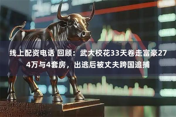 线上配资电话 回顾：武大校花33天卷走富豪274万与4套房，出逃后被丈夫跨国追捕