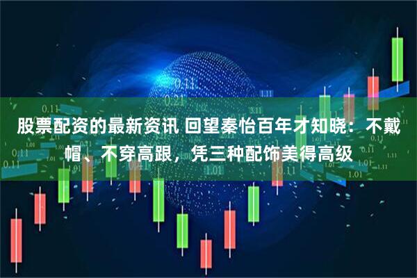 股票配资的最新资讯 回望秦怡百年才知晓：不戴帽、不穿高跟，凭三种配饰美得高级