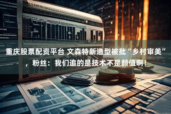 重庆股票配资平台 文森特新造型被批“乡村审美”，粉丝：我们追的是技术不是颜值啊！