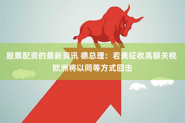 股票配资的最新资讯 德总理：若美征收高额关税 欧洲将以同等方式回击
