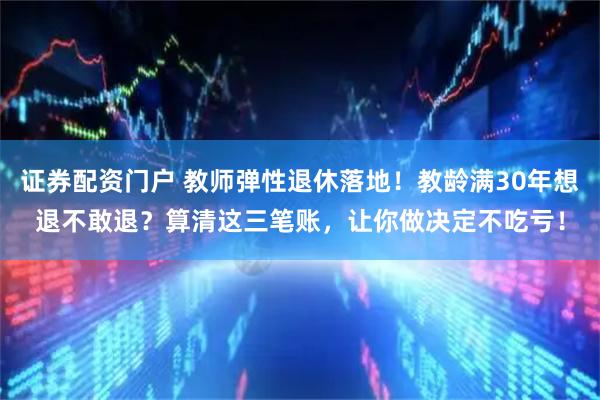 证券配资门户 教师弹性退休落地！教龄满30年想退不敢退？算清这三笔账，让你做决定不吃亏！