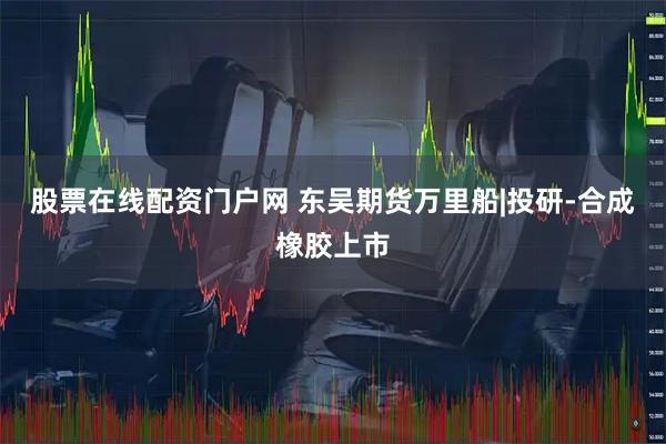 股票在线配资门户网 东吴期货万里船|投研-合成橡胶上市