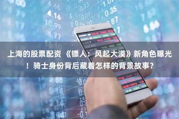 上海的股票配资 《镖人：风起大漠》新角色曝光！骑士身份背后藏着怎样的背景故事？