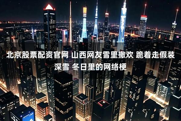 北京股票配资官网 山西网友雪里撒欢 跪着走假装深雪 冬日里的网络梗