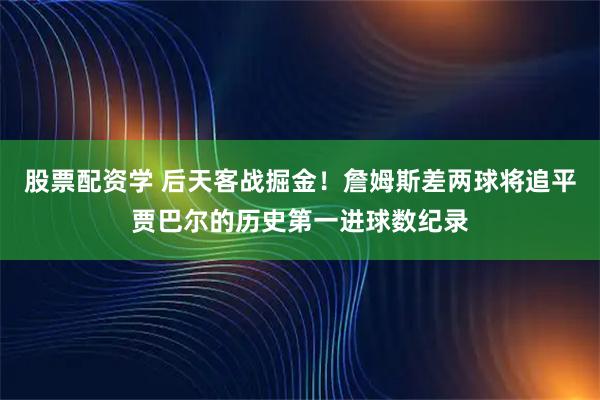 股票配资学 后天客战掘金！詹姆斯差两球将追平贾巴尔的历史第一进球数纪录