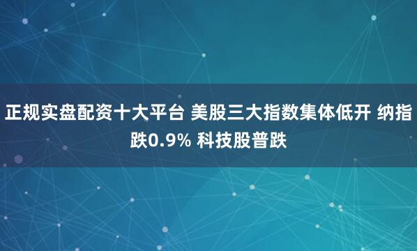 正规实盘配资十大平台 美股三大指数集体低开 纳指跌0.9% 科技股普跌