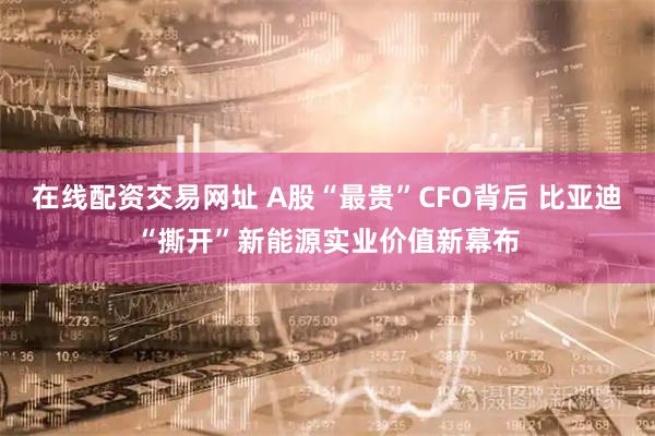 在线配资交易网址 A股“最贵”CFO背后 比亚迪“撕开”新能源实业价值新幕布