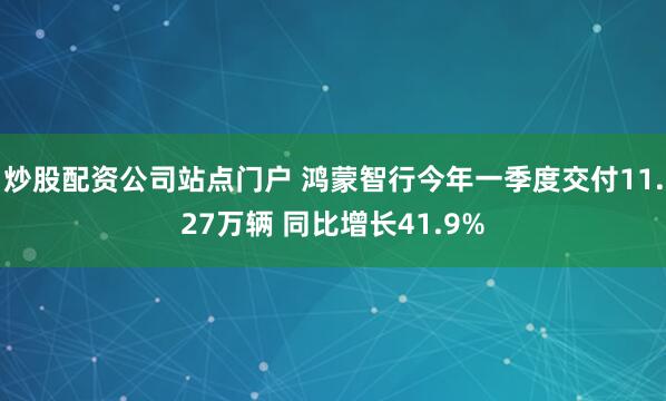 炒股配资公司站点门户 鸿蒙智行今年一季度交付11.27万辆 同比增长41.9%