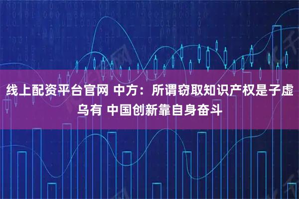线上配资平台官网 中方：所谓窃取知识产权是子虚乌有 中国创新靠自身奋斗