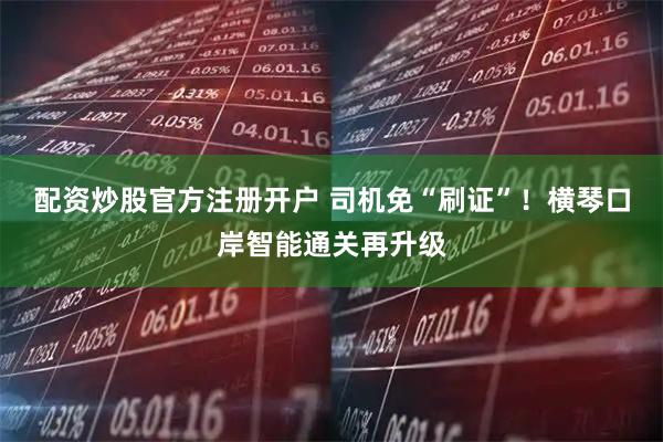 配资炒股官方注册开户 司机免“刷证”！横琴口岸智能通关再升级