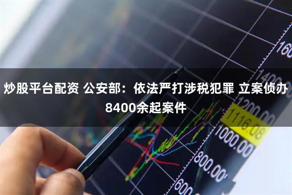 炒股平台配资 公安部：依法严打涉税犯罪 立案侦办8400余起案件
