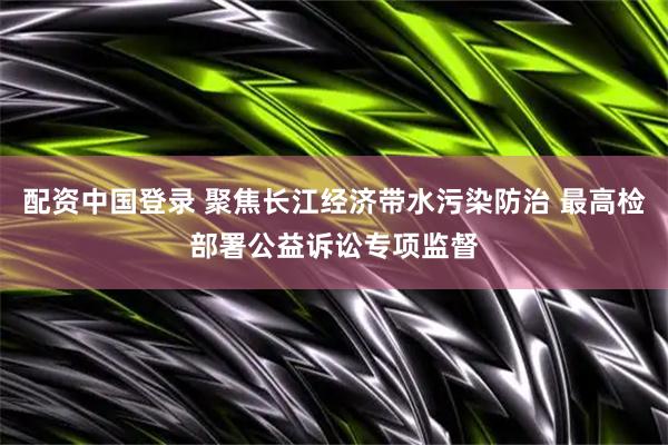配资中国登录 聚焦长江经济带水污染防治 最高检部署公益诉讼专项监督