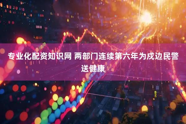 专业化配资知识网 两部门连续第六年为戍边民警送健康