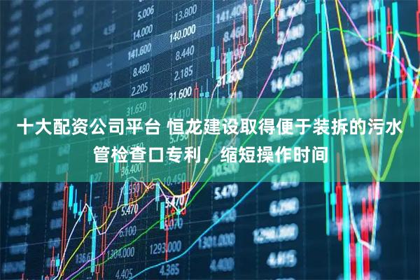 十大配资公司平台 恒龙建设取得便于装拆的污水管检查口专利，缩短操作时间