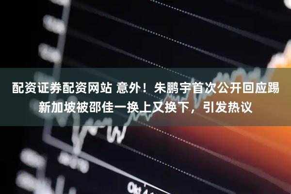 配资证券配资网站 意外！朱鹏宇首次公开回应踢新加坡被邵佳一换上又换下，引发热议