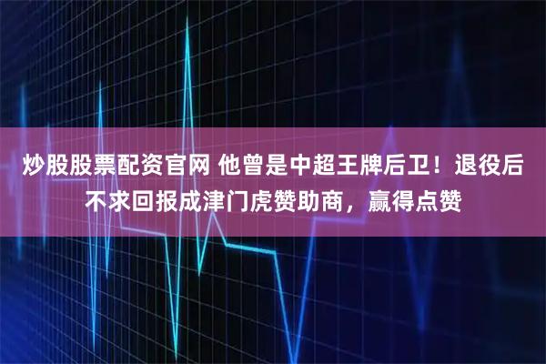 炒股股票配资官网 他曾是中超王牌后卫！退役后不求回报成津门虎赞助商，赢得点赞