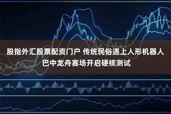 股指外汇股票配资门户 传统民俗遇上人形机器人 巴中龙舟赛场开启硬核测试