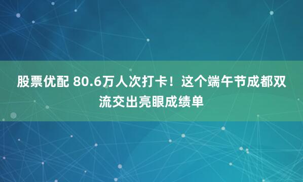 股票优配 80.6万人次打卡！这个端午节成都双流交出亮眼成绩单