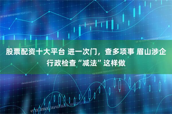 股票配资十大平台 进一次门，查多项事 眉山涉企行政检查“减法”这样做