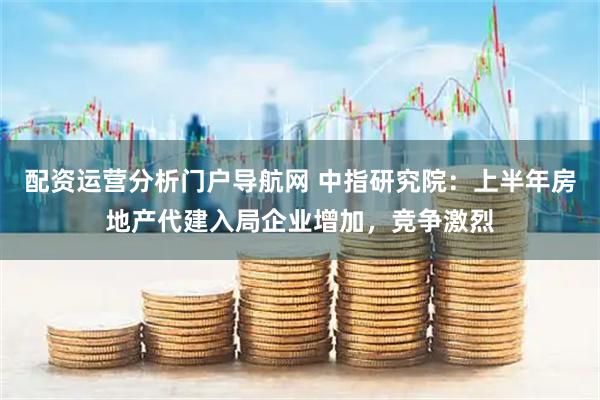 配资运营分析门户导航网 中指研究院：上半年房地产代建入局企业增加，竞争激烈