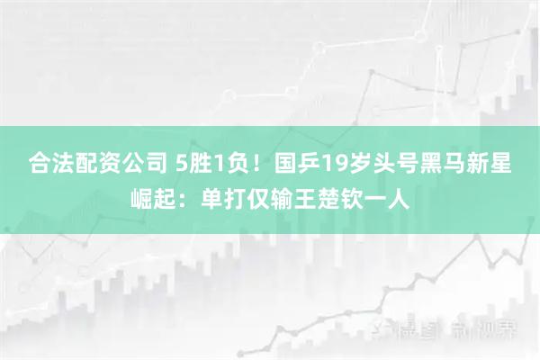 合法配资公司 5胜1负！国乒19岁头号黑马新星崛起：单打仅输王楚钦一人