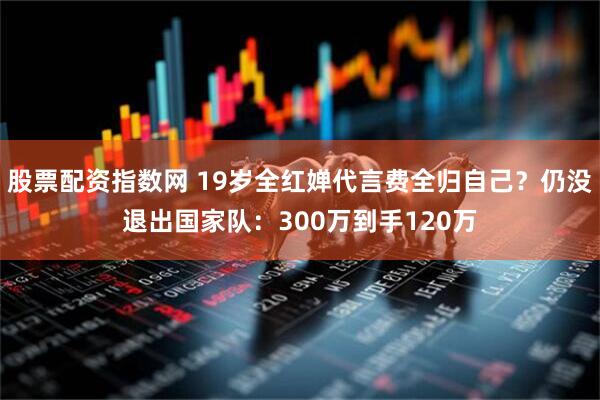 股票配资指数网 19岁全红婵代言费全归自己？仍没退出国家队：300万到手120万
