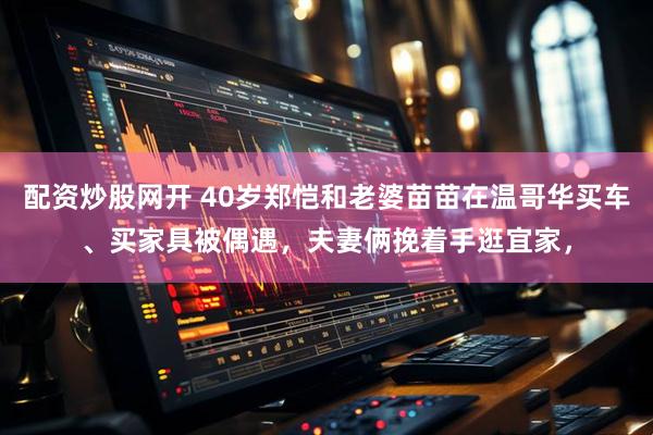 配资炒股网开 40岁郑恺和老婆苗苗在温哥华买车、买家具被偶遇，夫妻俩挽着手逛宜家，