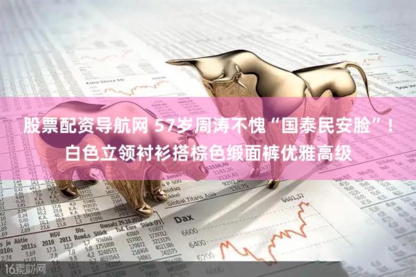 股票配资导航网 57岁周涛不愧“国泰民安脸”！白色立领衬衫搭棕色缎面裤优雅高级