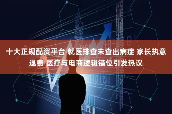 十大正规配资平台 就医排查未查出病症 家长执意退费 医疗与电商逻辑错位引发热议