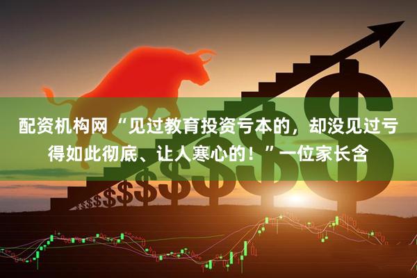 配资机构网 “见过教育投资亏本的，却没见过亏得如此彻底、让人寒心的！”一位家长含